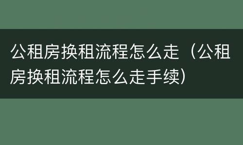 公租房换租流程怎么走（公租房换租流程怎么走手续）