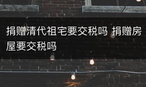 捐赠清代祖宅要交税吗 捐赠房屋要交税吗