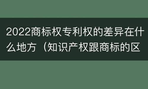 2022商标权专利权的差异在什么地方（知识产权跟商标的区别）