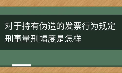 对于持有伪造的发票行为规定刑事量刑幅度是怎样