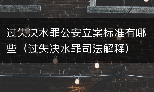 过失决水罪公安立案标准有哪些（过失决水罪司法解释）