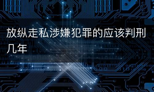 放纵走私涉嫌犯罪的应该判刑几年