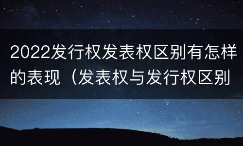 2022发行权发表权区别有怎样的表现（发表权与发行权区别）