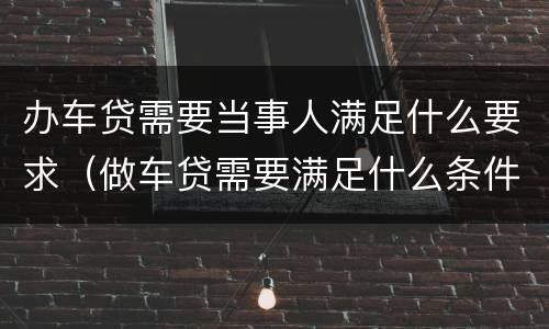 办车贷需要当事人满足什么要求（做车贷需要满足什么条件）