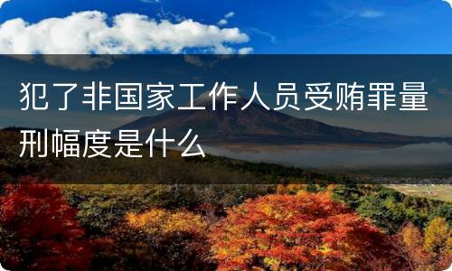 犯了非国家工作人员受贿罪量刑幅度是什么