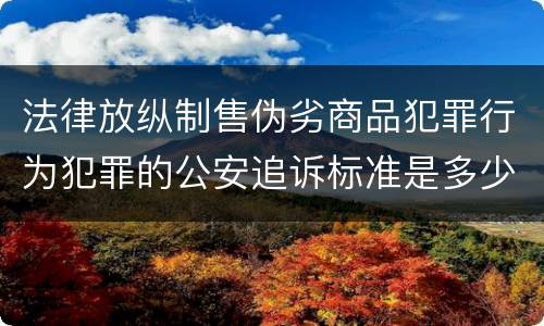 法律放纵制售伪劣商品犯罪行为犯罪的公安追诉标准是多少