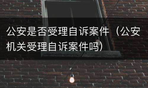公安是否受理自诉案件（公安机关受理自诉案件吗）