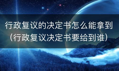 行政复议的决定书怎么能拿到（行政复议决定书要给到谁）
