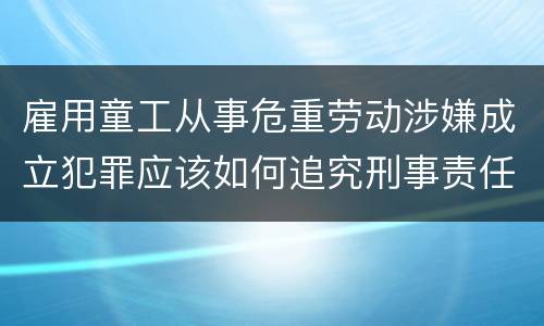 雇用童工从事危重劳动涉嫌成立犯罪应该如何追究刑事责任