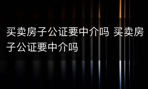 买卖房子公证要中介吗 买卖房子公证要中介吗