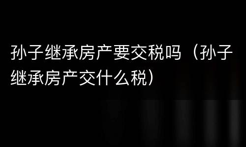 孙子继承房产要交税吗（孙子继承房产交什么税）
