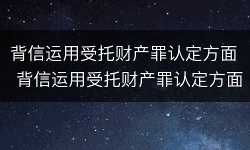 背信运用受托财产罪认定方面 背信运用受托财产罪认定方面怎么写
