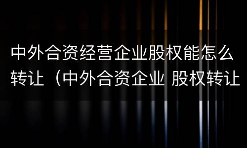 中外合资经营企业股权能怎么转让（中外合资企业 股权转让）