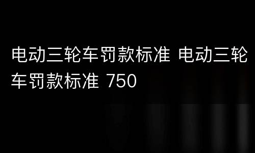 电动三轮车罚款标准 电动三轮车罚款标准 750