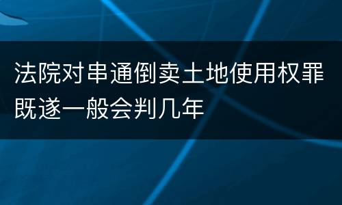 法院对串通倒卖土地使用权罪既遂一般会判几年