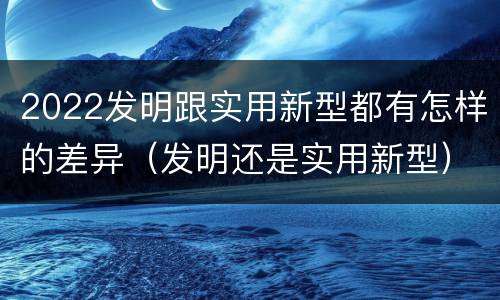 2022发明跟实用新型都有怎样的差异（发明还是实用新型）