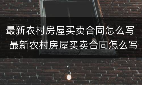 最新农村房屋买卖合同怎么写 最新农村房屋买卖合同怎么写的