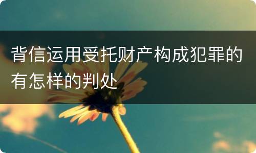 背信运用受托财产构成犯罪的有怎样的判处