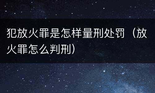 犯放火罪是怎样量刑处罚（放火罪怎么判刑）