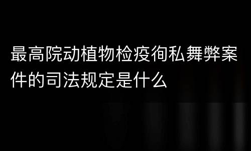 最高院动植物检疫徇私舞弊案件的司法规定是什么