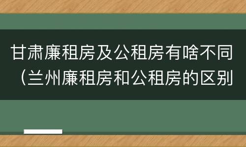 甘肃廉租房及公租房有啥不同（兰州廉租房和公租房的区别）
