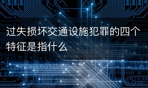 过失损坏交通设施犯罪的四个特征是指什么