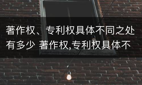 著作权、专利权具体不同之处有多少 著作权,专利权具体不同之处有多少种