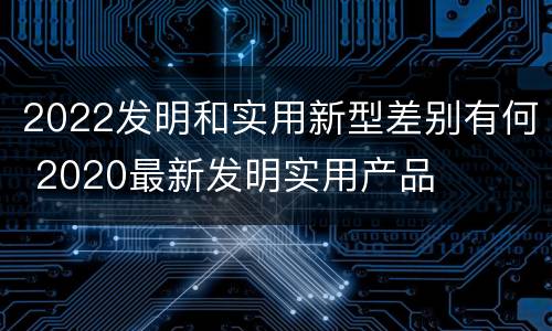 2022发明和实用新型差别有何 2020最新发明实用产品