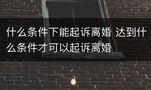 什么条件下能起诉离婚 达到什么条件才可以起诉离婚