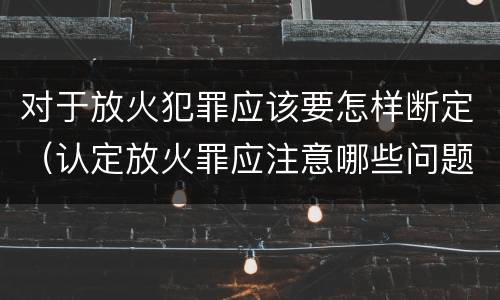 对于放火犯罪应该要怎样断定（认定放火罪应注意哪些问题）