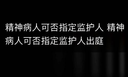 精神病人可否指定监护人 精神病人可否指定监护人出庭
