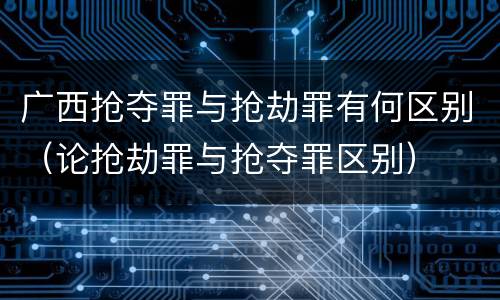 广西抢夺罪与抢劫罪有何区别（论抢劫罪与抢夺罪区别）