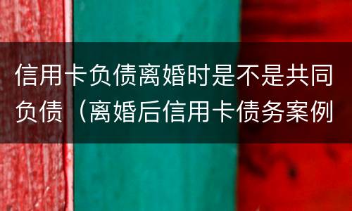 信用卡负债离婚时是不是共同负债（离婚后信用卡债务案例）