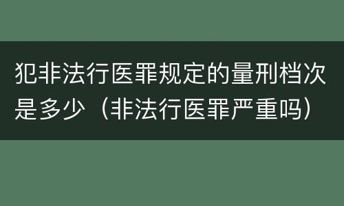 犯非法行医罪规定的量刑档次是多少（非法行医罪严重吗）