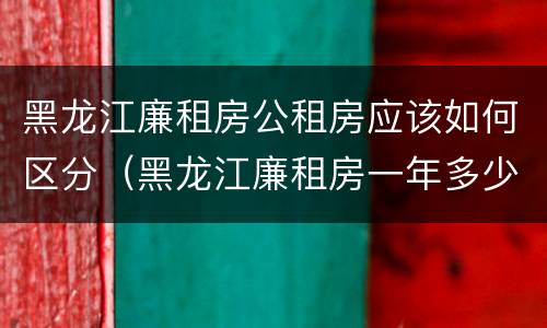 黑龙江廉租房公租房应该如何区分（黑龙江廉租房一年多少钱）