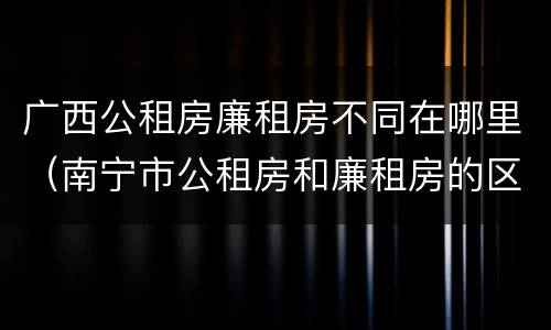 广西公租房廉租房不同在哪里（南宁市公租房和廉租房的区别）