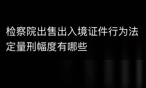 检察院出售出入境证件行为法定量刑幅度有哪些
