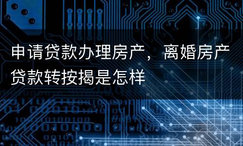 申请贷款办理房产，离婚房产贷款转按揭是怎样