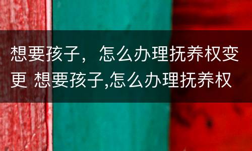 想要孩子，怎么办理抚养权变更 想要孩子,怎么办理抚养权变更手续
