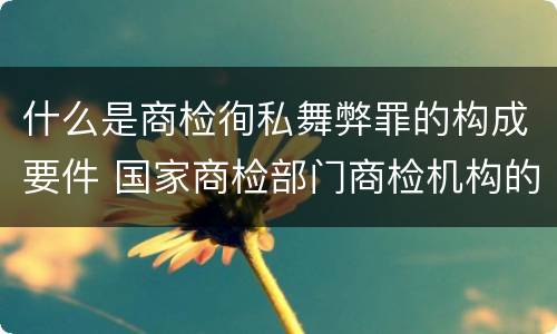什么是商检徇私舞弊罪的构成要件 国家商检部门商检机构的工作人员徇私舞弊伪造检验结果