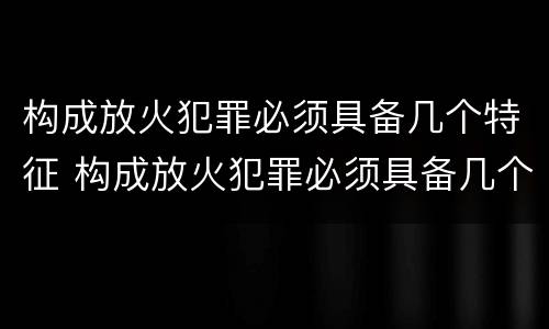 构成放火犯罪必须具备几个特征 构成放火犯罪必须具备几个特征