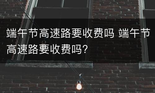端午节高速路要收费吗 端午节高速路要收费吗?
