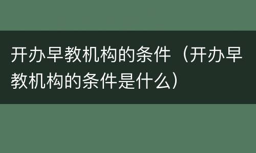 开办早教机构的条件（开办早教机构的条件是什么）