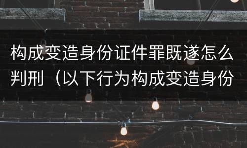 构成变造身份证件罪既遂怎么判刑（以下行为构成变造身份证件罪的是）