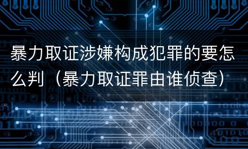 暴力取证涉嫌构成犯罪的要怎么判（暴力取证罪由谁侦查）