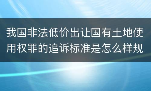 我国非法低价出让国有土地使用权罪的追诉标准是怎么样规定
