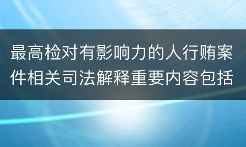 最高检对有影响力的人行贿案件相关司法解释重要内容包括什么