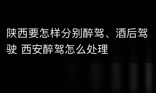 陕西要怎样分别醉驾、酒后驾驶 西安醉驾怎么处理