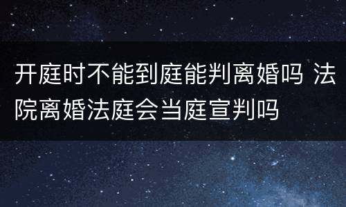 开庭时不能到庭能判离婚吗 法院离婚法庭会当庭宣判吗