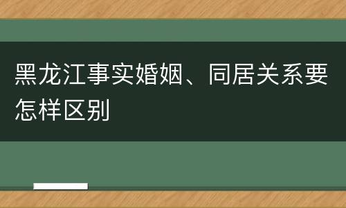 黑龙江事实婚姻、同居关系要怎样区别